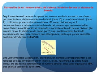 BASE DE UN SISTEMA NUMÉRICOLa base de un sistema numérico radica en la cantidad de dígitos diferentes que son necesarios para representar las cifras. Por ejemplo, a continuación se puede apreciar la cantidad de dígitos diferentes que emplea un sistema numérico en particular, de acuerdo con su correspondiente base numérica:Como se podrá observar, el dígito de mayor valor en el sistema numérico binario es el 1, en el octal el 7, en el decimal el 9 y en el hexadecimal la letra F, cuyo valor numérico es igual a 15. 