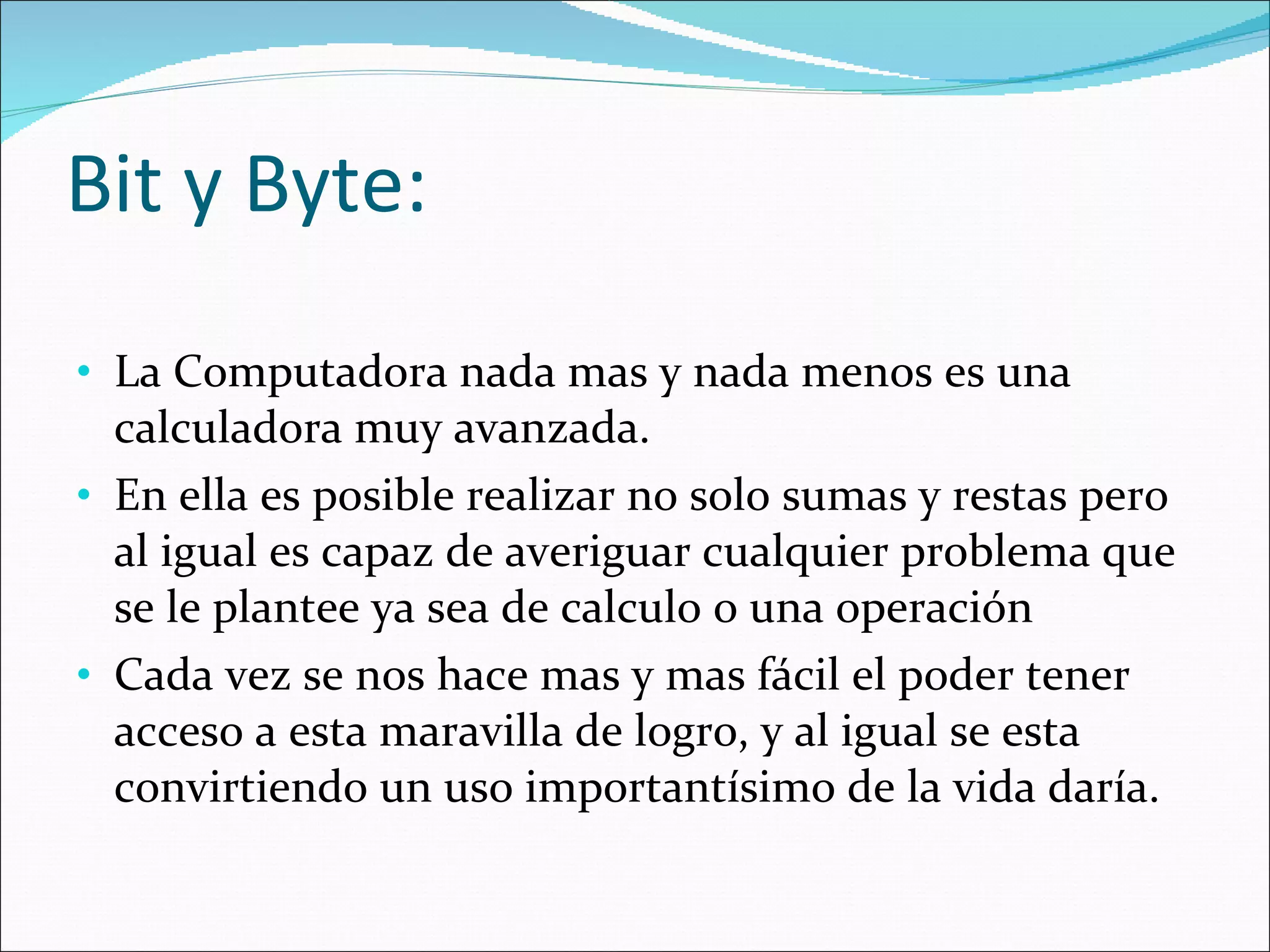 Bit y Byte:  La Computadora nada mas y nada menos es una calculadora muy avanzada.  En ella es posible realizar no solo sumas y restas pero al igual es capaz de averiguar cualquier problema que se le plantee ya sea de calculo o una operación  Cada vez se nos hace mas y mas fácil el poder tener acceso a esta maravilla de logro, y al igual se esta convirtiendo un uso importantísimo de la vida daría.  