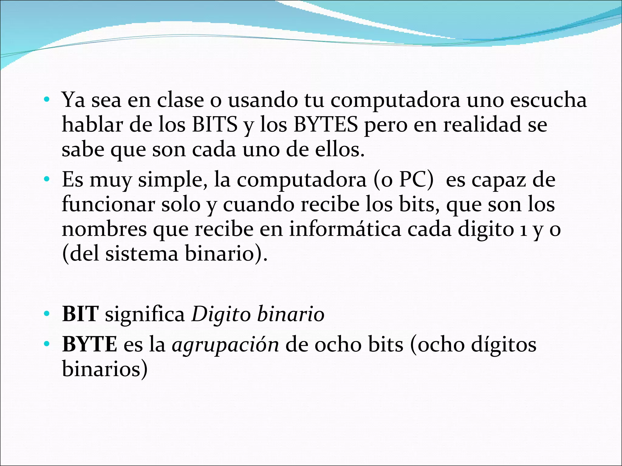 Ya sea en clase o usando tu computadora uno escucha hablar de los BITS y los BYTES pero en realidad se sabe que son cada uno de ellos.  Es muy simple, la computadora (o PC)  es capaz de funcionar solo y cuando recibe los bits, que son los nombres que recibe en informática cada digito 1 y 0 (del sistema binario).  BIT  significa  Digito binario BYTE  es la  agrupación  de ocho bits (ocho dígitos binarios) 