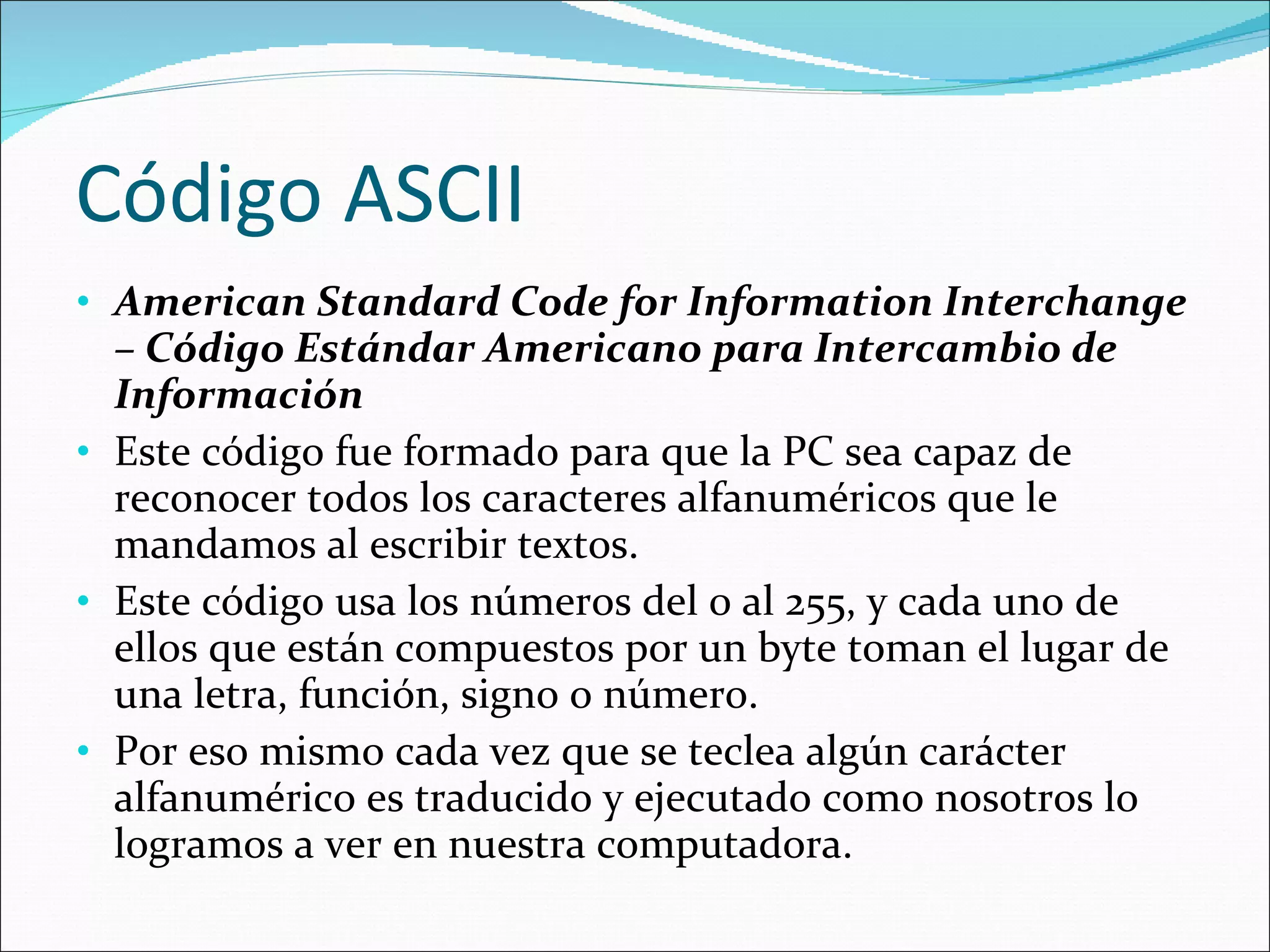 Código ASCII American Standard Code for Information Interchange – Código Estándar Americano para Intercambio de Información Este código fue formado para que la PC sea capaz de reconocer todos los caracteres alfanuméricos que le mandamos al escribir textos.  Este código usa los números del 0 al 255, y cada uno de ellos que están compuestos por un byte toman el lugar de una letra, función, signo o número.  Por eso mismo cada vez que se teclea algún carácter alfanumérico es traducido y ejecutado como nosotros lo logramos a ver en nuestra computadora.  