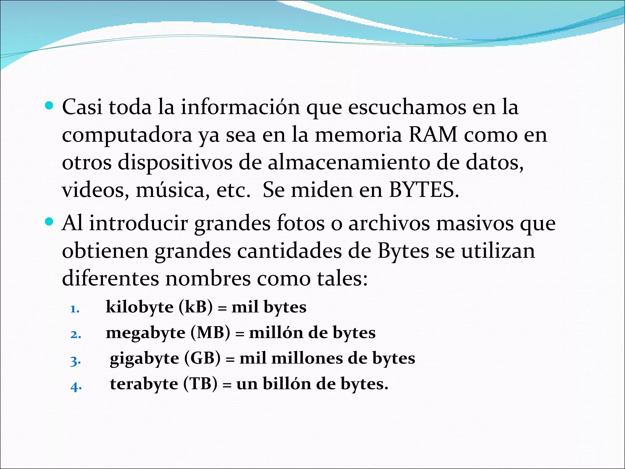 Casi toda la información que escuchamos en la computadora ya sea en la memoria RAM como en otros dispositivos de almacenamiento de datos, videos, música, etc.  Se miden en BYTES.  Al introducir grandes fotos o archivos masivos que obtienen grandes cantidades de Bytes se utilizan diferentes nombres como tales:  kilobyte (kB) = mil bytes megabyte (MB) = millón de bytes gigabyte (GB) = mil millones de bytes  terabyte (TB) = un billón de bytes. 