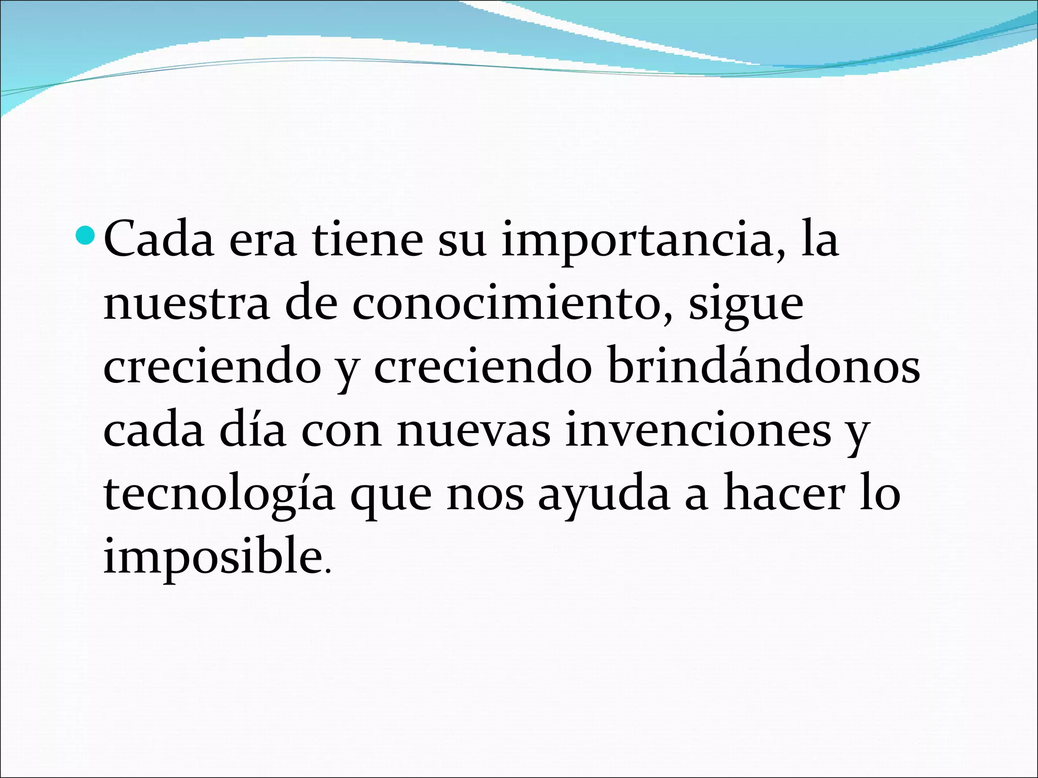 Cada era tiene su importancia, la nuestra de conocimiento, sigue creciendo y creciendo brindándonos cada día con nuevas invenciones y tecnología que nos ayuda a hacer lo imposible .  