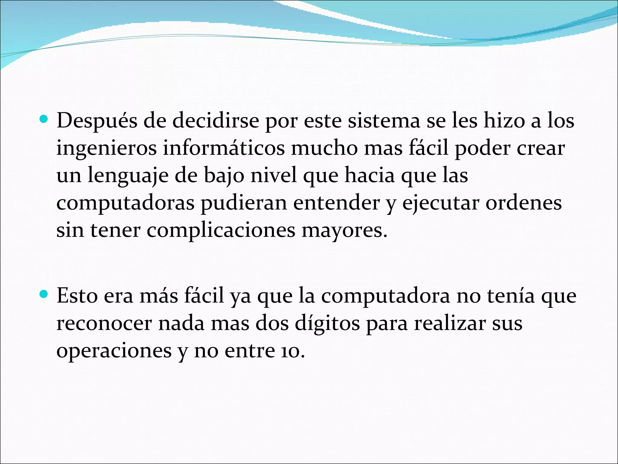 Después de decidirse por este sistema se les hizo a los ingenieros informáticos mucho mas fácil poder crear un lenguaje de bajo nivel que hacia que las computadoras pudieran entender y ejecutar ordenes sin tener complicaciones mayores.  Esto era más fácil ya que la computadora no tenía que reconocer nada mas dos dígitos para realizar sus operaciones y no entre 10.  