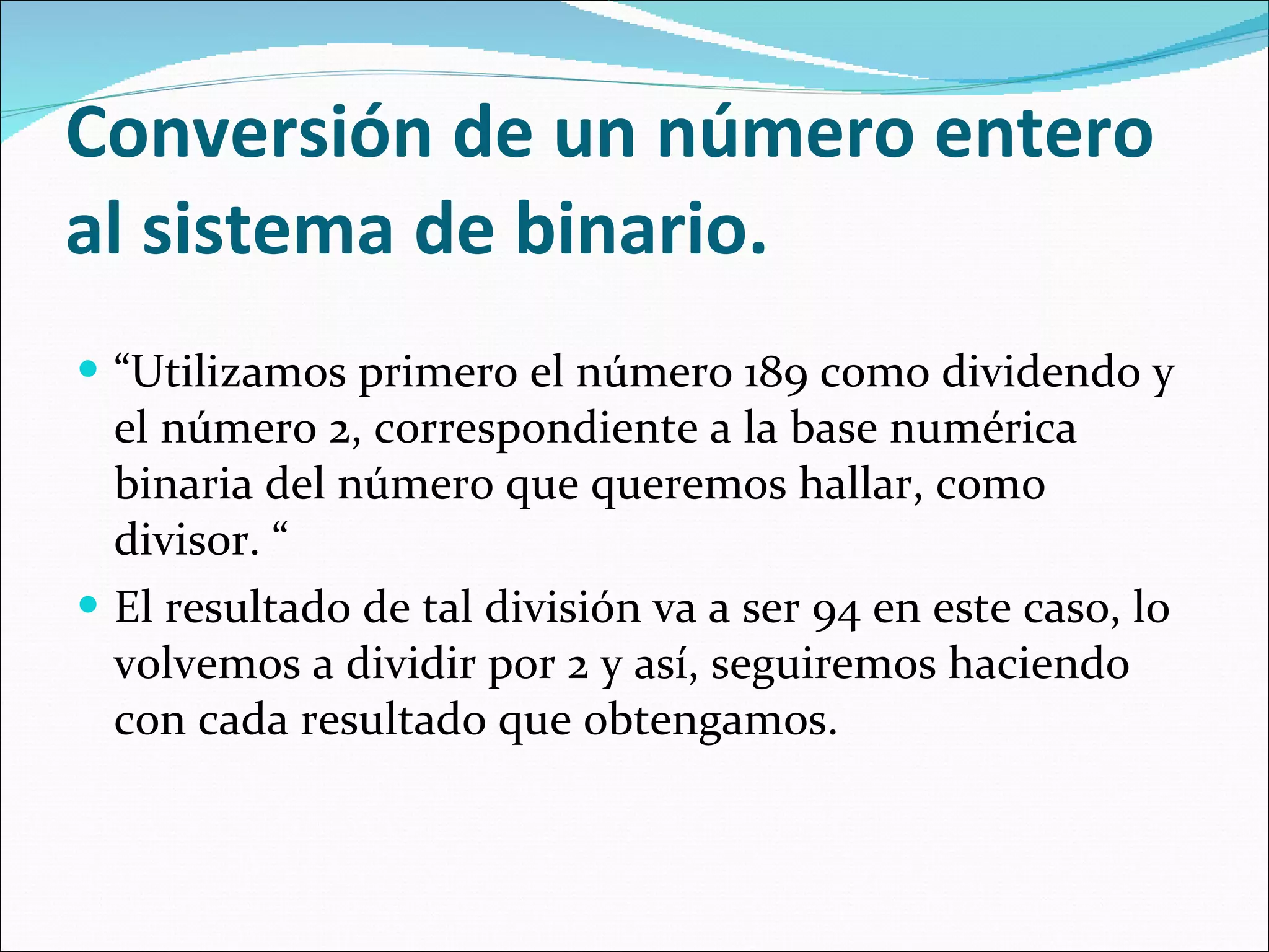 Conversión de un número entero al sistema de binario. “ Utilizamos primero el número 189 como dividendo y el número 2, correspondiente a la base numérica binaria del número que queremos hallar, como divisor. “  El resultado de tal división va a ser 94 en este caso, lo volvemos a dividir por 2 y así, seguiremos haciendo con cada resultado que obtengamos.  