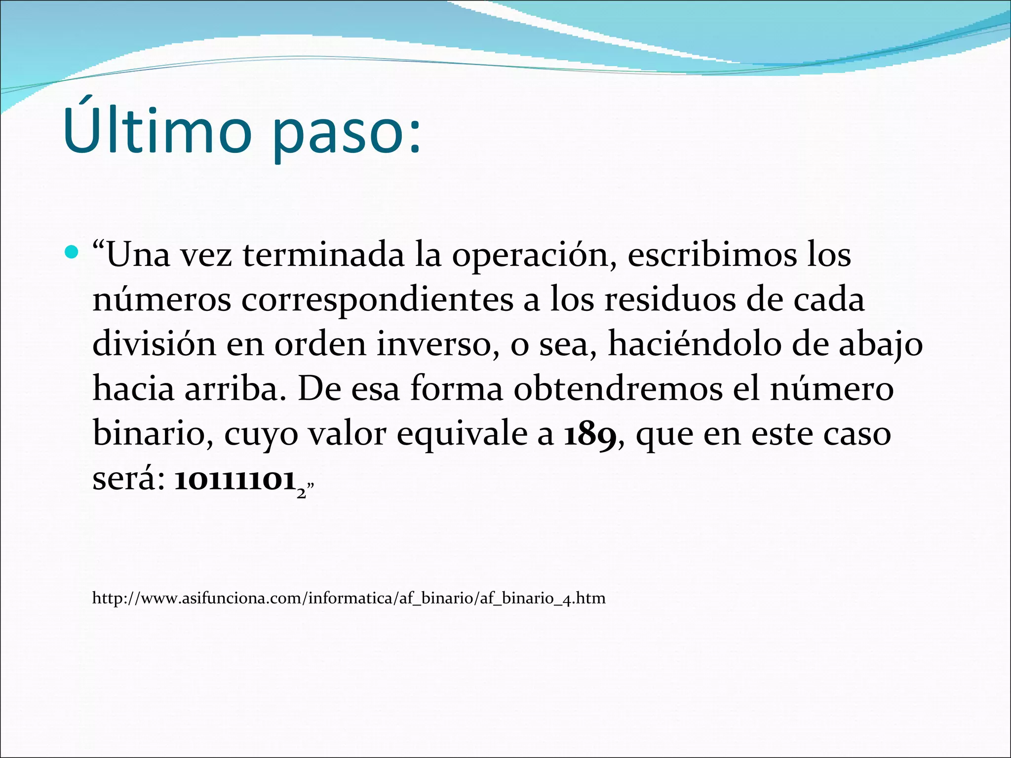 Último paso:  “ Una vez terminada la operación, escribimos los números correspondientes a los residuos de cada división en orden inverso, o sea, haciéndolo de abajo hacia arriba. De esa forma obtendremos el número binario, cuyo valor equivale a  189 , que en este caso será:  10111101 2”  http://www.asifunciona.com/informatica/af_binario/af_binario_4.htm 