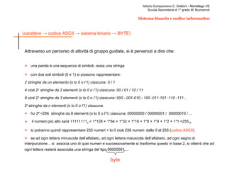 Attraverso un percorso di attività di gruppo guidate, si è pervenuti a dire che: una parola è una sequenza di simboli, ossia una stringa con due soli simboli (0 e 1) si possono rappresentare: 2 stringhe da un elemento (o lo 0 o l’1) ciascuna: 0 / 1 4 cioè  2 2  stringhe da 2 elementi (o lo 0 o l’1) ciascuna: 00 / 01 / 10 / 11 8 cioè  2 3  stringhe da 3 elementi (o lo 0 o l’1) ciascuna: 000 - 001-010 - 100 -011-101 -110 -111... 2 n  stringhe da n elementi (o lo 0 o l’1) ciascuna. ho  2 8   =256  stringhe da 8 elementi (o lo 0 o l’1) ciascuna: 00000000 / 00000001 /  00000010 / ... il numero più alto sarà 11111111 2  = 1*128 + 1*64 + 1*32 + 1*16 + 1*8 + 1*4 + 1*2 + 1*1 =255 10 si potranno quindi rappresentare 255 numeri + lo 0 cioè 256 numeri: dallo 0 al 255 ( codice ASCII ) se ad ogni lettera minuscola dell’alfabeto, ad ogni lettera maiuscola dell’alfabeto, ad ogni segno di interpunzione... si  associa uno di quei numeri e successivamente si trasforma questo in base 2, si otterrà che ad ogni lettera resterà associata una stringa del tipo 00000001,...   byte 