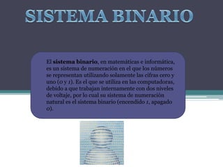 El sistema binario, en matemáticas e informática,
es un sistema de numeración en el que los números
se representan utilizando solamente las cifras cero y
uno (0 y 1). Es el que se utiliza en las computadoras,
debido a que trabajan internamente con dos niveles
de voltaje, por lo cual su sistema de numeración
natural es el sistema binario (encendido 1, apagado
0).
 