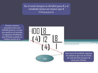 En el octal siempre se dividirá para 8 y el
                                resultado tienes ser menor que 8
                                           (7,6,5,4,3,2,1).




    Nuestro numero
  principal (100) será
dividido para 8, y lo que
nos queda en el cociente
lo seguimos dividiendo
para 8 hasta q quede un
  residuo menos de 8.




                                                                    Para sacar el resultado cogemos
                                                                     los números que nos da al fina
                                              144                      de cada división siempre de
                                                                            atrás para delante
 