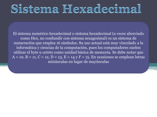 El sistema numérico hexadecimal o sistema hexadecimal (a veces abreviado
      como Hex, no confundir con sistema sexagesimal) es un sistema de
 numeración que emplea 16 símbolos. Su uso actual está muy vinculado a la
  informática y ciencias de la computación, pues los computadores suelen
 utilizar el byte u octeto como unidad básica de memoria. Se debe notar que
A = 10, B = 11, C = 12, D = 13, E = 14 y F = 15. En ocasiones se emplean letras
                       minúsculas en lugar de mayúsculas
 