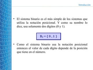 El sistema binario es el más simple de los sistemas que utiliza la notación posicional. Y como su nombre lo dice, usa solamente dos dígitos (0 y 1). Como el sistema binario usa la notación posicional entonces el valor de cada dígito depende de la posición que tiene en el número. Introducción 