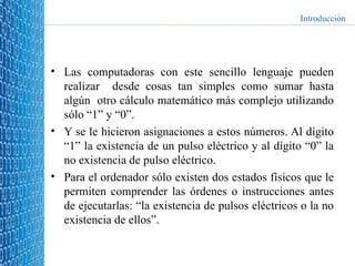 Las computadoras con este sencillo lenguaje pueden realizar  desde cosas tan simples como sumar hasta algún  otro cálculo matemático más complejo utilizando sólo “1” y “0”. Y se le hicieron asignaciones a estos números. Al dígito “1” la existencia de un pulso eléctrico y al dígito “0” la no existencia de pulso eléctrico.  Para el ordenador sólo existen dos estados físicos que le permiten comprender las órdenes o instrucciones antes de ejecutarlas: “la existencia de pulsos eléctricos o la no existencia de ellos”. Introducción 