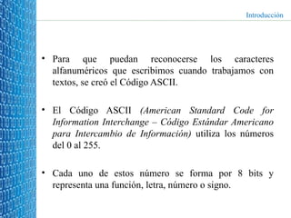 Para que puedan reconocerse los caracteres alfanuméricos que escribimos cuando trabajamos con textos, se creó el Código ASCII. El Código ASCII  (American Standard Code for Information Interchange – Código Estándar Americano para Intercambio de Información)  utiliza los números del 0 al 255.  Cada uno de estos número se forma por 8 bits y representa una función, letra, número o signo. Introducción 