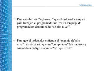 Para escribir los  “softwares”  que el ordenador emplea para trabajar, el programador utiliza un lenguaje de programación denominado “de alto nivel”. Para que el ordenador entienda el lenguaje de"alto nivel", es necesario que un “compilador” las traduzca y convierta a código máquina “de bajo nivel”.  Introducción 