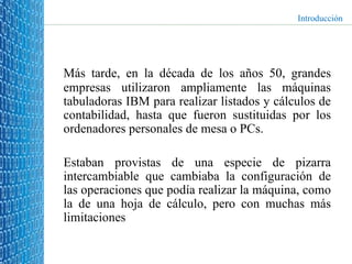 Más tarde, en la década de los años 50, grandes empresas utilizaron ampliamente las máquinas tabuladoras IBM para realizar listados y cálculos de contabilidad, hasta que fueron sustituidas por los ordenadores personales de mesa o PCs.  Estaban provistas de una especie de pizarra intercambiable que cambiaba la configuración de las operaciones que podía realizar la máquina, como la de una hoja de cálculo, pero con muchas más limitaciones Introducción 