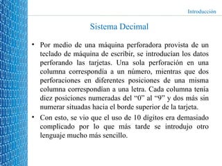 Sistema Decimal Por medio de una máquina perforadora provista de un teclado de máquina de escribir, se introducían los datos perforando las tarjetas. Una sola perforación en una columna correspondía a un número, mientras que dos perforaciones en diferentes posiciones de una misma columna correspondían a una letra. Cada columna tenía diez posiciones numeradas del “0” al “9” y dos más sin numerar situadas hacia el borde superior de la tarjeta. Con esto, se vio que el uso de 10 dígitos era demasiado complicado por lo que más tarde se introdujo otro lenguaje mucho más sencillo. Introducción 