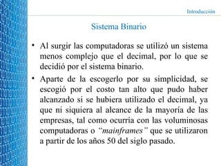 Sistema Binario Al surgir las computadoras se utilizó un sistema menos complejo que el decimal, por lo que se decidió por el sistema binario. Aparte de la escogerlo por su simplicidad, se escogió por el costo tan alto que pudo haber alcanzado si se hubiera utilizado el decimal, ya que ni siquiera al alcance de la mayoría de las empresas, tal como ocurría con las voluminosas computadoras o  “mainframes”  que se utilizaron a partir de los años 50 del siglo pasado. Introducción 