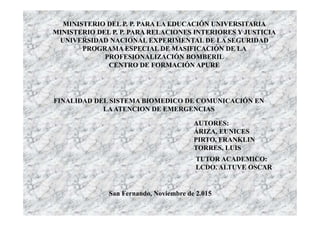 FINALIDAD DEL SISTEMA BIOMEDICO DE COMUNICACIÓN EN
LAATENCION DE EMERGENCIAS
MINISTERIO DEL P. P. PARA LA EDUCACIÓN UNIVERSITARIA
MINISTERIO DEL P. P. PARA RELACIONES INTERIORES Y JUSTICIA
UNIVERSIDAD NACIONAL EXPERIMENTAL DE LA SEGURIDAD
PROGRAMA ESPECIAL DE MASIFICACIÓN DE LA
PROFESIONALIZACIÓN BOMBERIL
CENTRO DE FORMACIÓN APURE
AUTORES:
ÁRIZA, EUNICES
PIRTO, FRANKLIN
TORRES, LUIS
TUTOR ACADEMICO:
LCDO. ALTUVE OSCAR
San Fernando, Noviembre de 2.015
 
