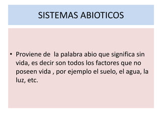 SISTEMAS ABIOTICOS


• Proviene de la palabra abio que significa sin
  vida, es decir son todos los factores que no
  poseen vida , por ejemplo el suelo, el agua, la
  luz, etc.
 