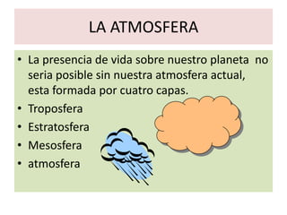 LA ATMOSFERA
• La presencia de vida sobre nuestro planeta no
  seria posible sin nuestra atmosfera actual,
  esta formada por cuatro capas.
• Troposfera
• Estratosfera
• Mesosfera
• atmosfera
 