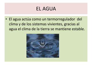 EL AGUA
• El agua actúa como un termorregulador del
  clima y de los sistemas vivientes, gracias al
  agua el clima de la tierra se mantiene estable.
 
