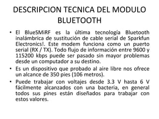 DESCRIPCION TECNICA DEL MODULO BLUETOOTH El BlueSMiRF es la última tecnología Bluetooth inalámbrica de sustitución de cable serial de Sparkfun Electronics!. Este modem funciona como un puerto serial (RX / TX). Todo flujo de información entre 9600 y 115200 kbps puede ser pasado sin mayor problemas desde un computador a su destino. Es un dispositivo que probado al aire libre nos ofrece un alcance de 350 pies (106 metros). Puede trabajar con voltajes desde 3.3 V hasta 6 V fácilmente alcanzados con una bacteria, en general todos sus pines están diseñados para trabajar con estos valores. 