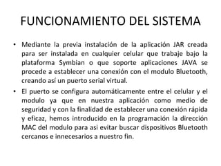 FUNCIONAMIENTO DEL SISTEMA Mediante la previa instalación de la aplicación JAR creada para ser instalada en cualquier celular que trabaje bajo la plataforma Symbian o que soporte aplicaciones JAVA se procede a establecer una conexión con el modulo Bluetooth, creando así un puerto serial virtual. El puerto se configura automáticamente entre el celular y el modulo ya que en nuestra aplicación como medio de seguridad y con la finalidad de establecer una conexión rápida y eficaz, hemos introducido en la programación la dirección MAC del modulo para asi evitar buscar dispositivos Bluetooth cercanos e innecesarios a nuestro fin. 