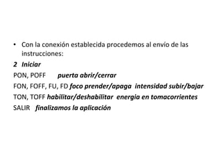 Con la conexión establecida procedemos al envío de las instrucciones: Iniciar PON, POFF puerta abrir/cerrar FON, FOFF, FU, FD  foco prender/apaga  intensidad subir/bajar TON, TOFF  habilitar/deshabilitar  energia en tomacorrientes SALIR finalizamos la aplicación 