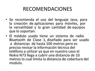 RECOMENDACIONES Se  recomienda  el  uso  del  lenguaje  Java,  para  la  creación  de aplicaciones  para  móviles,  por  la  versatilidad  y  la  gran  cantidad  de equipos que lo soportan. El  módulo  usado  tiene  un  sistema  de  radio  Bluetooth  de  Clase  1, diseñado  para  ser  usado  a  distancias  de hasta 100 metros pero es preciso revisar la información técnica del teléfono a utilizar ya que en nuestro caso el Nokia N73 llega a cubrir una distancia de 10 metros lo cual limita la distancia de cobertura del modulo. 