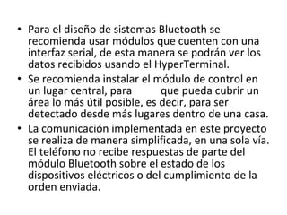 Para el diseño de sistemas Bluetooth se recomienda usar módulos que cuenten con una interfaz serial, de esta manera se podrán ver los datos recibidos usando el HyperTerminal.  Se recomienda instalar el módulo de control en un lugar central, para que pueda cubrir un área lo más útil posible, es decir, para ser detectado desde más lugares dentro de una casa. La comunicación implementada en este proyecto se realiza de manera simplificada, en una sola vía. El teléfono no recibe respuestas de parte del módulo Bluetooth sobre el estado de los dispositivos eléctricos o del cumplimiento de la orden enviada. 