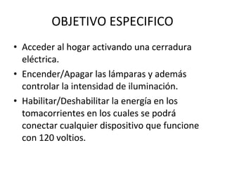 OBJETIVO ESPECIFICO Acceder al hogar activando una cerradura eléctrica. Encender/Apagar las lámparas y además controlar la intensidad de iluminación. Habilitar/Deshabilitar la energía en los tomacorrientes en los cuales se podrá conectar cualquier dispositivo que funcione con 120 voltios. 