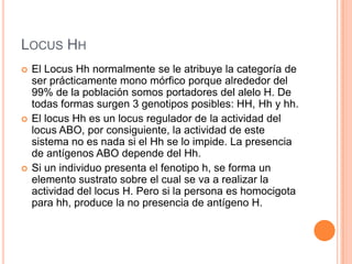 LOCUS HH
 El Locus Hh normalmente se le atribuye la categoría de
ser prácticamente mono mórfico porque alrededor del
99% de la población somos portadores del alelo H. De
todas formas surgen 3 genotipos posibles: HH, Hh y hh.
 El locus Hh es un locus regulador de la actividad del
locus ABO, por consiguiente, la actividad de este
sistema no es nada si el Hh se lo impide. La presencia
de antígenos ABO depende del Hh.
 Si un individuo presenta el fenotipo h, se forma un
elemento sustrato sobre el cual se va a realizar la
actividad del locus H. Pero si la persona es homocigota
para hh, produce la no presencia de antígeno H.
 