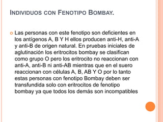 INDIVIDUOS CON FENOTIPO BOMBAY.
 Las personas con este fenotipo son deficientes en
los antígenos A, B Y H ellos producen anti-H, anti-A
y anti-B de origen natural. En pruebas iniciales de
aglutinación los eritrocitos bombay se clasifican
como grupo O pero los eritrocito no reaccionan con
anti-A, anti-B ni anti-AB mientras que en el suero
reaccionan con células A, B, AB Y O por lo tanto
estas personas con fenotipo Bombay deben ser
transfundida solo con eritrocitos de fenotipo
bombay ya que todos los demás son incompatibles
 