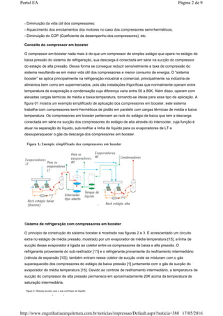 - Diminuição da vida útil dos compressores;
- Aquecimento dos enrolamentos dos motores no caso dos compressores semi-herméticos;
- Diminuição do COP (Coeficiente de desempenho dos compressores), etc.
Conceito do compressor em booster
O compressor em booster nada mais é do que um compressor de simples estágio que opera no estágio de
baixa pressão do sistema de refrigeração, sua descarga é conectada em série na sucção do compressor
do estágio de alta pressão. Dessa forma se consegue reduzir sensivelmente a taxa de compressão do
sistema resultando-se em maior vida útil dos compressores e menor consumo de energia. O “sistema
booster” se aplica principalmente na refrigeração industrial e comercial, principalmente na indústria de
alimentos bem como em supermercados, pois são instalações frigoríficas que normalmente operam entre
temperatura de evaporação e condensação cuja diferença varia entre 50 a 80K. Além disso, operam com
elevadas cargas térmicas de média e baixa temperatura, tornando-se ideias para esse tipo de aplicação. A
figura 01 mostra um exemplo simplificado de aplicação dos compressores em booster, este sistema
trabalha com compressores semi-herméticos de pistão em paralelo com cargas térmicas de média e baixa
temperatura. Os compressores em booster pertencem ao rack do estágio de baixa que tem a descarga
conectada em série na sucção dos compressores do estágio de alta através do intercooler, cuja função é
atuar na separação do líquido, sub-resfriar a linha de líquido para os evaporadores de LT e
dessuperaquecer o gás da descarga dos compressores em booster.
Sistema de refrigeração com compressores em booster
O principio de construção do sistema booster é mostrado nas figuras 2 e 3. É acrescentado um circuito
extra no estágio de média pressão, mostrado por um evaporador de média temperatura [15], a linha de
sucção desse evaporador é ligada ao coletor entre os compressores de baixa e alta pressão. O
refrigerante proveniente do sub-resfriador [11] e o refrigerante proveniente do resfriamento intermediário
(válvula de expansão [10]), também entram nesse coletor de sucção onde se misturam com o gás
superaquecido dos compressores do estágio de baixa pressão [1] juntamente com o gás de sucção do
evaporador de média temperatura [15]. Devido ao controle de resfriamento intermediário, a temperatura de
sucção do compressor de alta pressão permanece em aproximadamente 20K acima da temperatura de
saturação intermediária.
Página 2 de 9Portal EA
17/05/2016http://www.engenhariaearquitetura.com.br/noticias/impressao/Default.aspx?noticia=388
 
