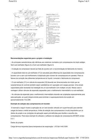 Recomendações especiais para o projeto e instalação
- As principais características são idênticas aos sistemas montados com compressores de duplo estágio:
Sem sub-resfriador (figura 2) e Com sub-resfriador (figura 3).
- A seleção do compressor deverá ser feita de acordo com a recomendação do fabricante do mesmo.
- A capacidade total do sub-resfriador [11] é calculada pela diferença de capacidade dos compressores
booster com e sem sub-resfriamento multiplicado pelo número de compressores em paralelo. Para os
fatores de correção das diferentes temperaturas do líquido, consultar o fabricante do compressor.
- O sub-resfriador [11] e a válvula de expansão [10] deverão ser dimensionados de modo que as
características do controle também sejam satisfatórias em operação com cargas parciais. Uma ampla
capacidade pode necessitar da instalação de um sub-resfriador com múltiplo circuito. Nesse caso é
vantagem utilizar válvulas de expansão separadas para o resfriamento intermediário no sub-resfriador.
- As válvulas de expansão para o resfriamento intermediário deverão ser projetadas especialmente para
esta aplicação, ao qual é desenvolvida para controlar o superaquecimento da sucção em
aproximadamente 15 à 20K.
Exemplo de seleção dos compressores em booster
O exemplo a seguir mostra a aplicação de um rack booster utilizado em supermercado para atender
cargas de baixa e média temperatura. Antes da seleção dos compressores é muito importante que os
dados de projeto e as condições de aplicação sejam pré-definidas para facilitar a escolha dos
compressores. Para esse exemplo foi utilizado o software de seleção de compressores BITZER versão
5.3.1.
Dados de projeto:
Carga térmica requerida (baixa temperatura de evaporação - LP) Qo1=40.0 KW
Página 3 de 9Portal EA
17/05/2016http://www.engenhariaearquitetura.com.br/noticias/impressao/Default.aspx?noticia=388
 