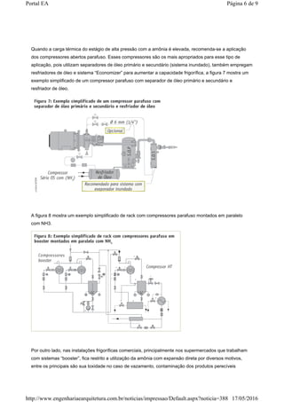 Quando a carga térmica do estágio de alta pressão com a amônia é elevada, recomenda-se a aplicação
dos compressores abertos parafuso. Esses compressores são os mais apropriados para esse tipo de
aplicação, pois utilizam separadores de óleo primário e secundário (sistema inundado), também empregam
resfriadores de óleo e sistema “Economizer” para aumentar a capacidade frigorífica, a figura 7 mostra um
exemplo simplificado de um compressor parafuso com separador de óleo primário e secundário e
resfriador de óleo.
A figura 8 mostra um exemplo simplificado de rack com compressores parafuso montados em paralelo
com NH3.
Por outro lado, nas instalações frigoríficas comerciais, principalmente nos supermercados que trabalham
com sistemas “booster”, fica restrito a utilização da amônia com expansão direta por diversos motivos,
entre os principais são sua toxidade no caso de vazamento, contaminação dos produtos perecíveis
Página 6 de 9Portal EA
17/05/2016http://www.engenhariaearquitetura.com.br/noticias/impressao/Default.aspx?noticia=388
 