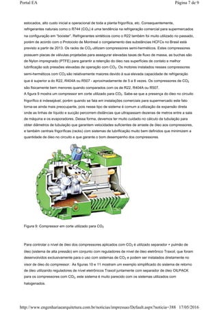estocados, alto custo inicial e operacional de toda a planta frigorífica, etc. Consequentemente,
refrigerantes naturais como o R744 (CO2) é uma tendência na refrigeração comercial para supermercados
na configuração em “booster”. Refrigerantes sintéticos como o R22 também foi muito utilizado no passado,
porém de acordo com o Protocolo de Montreal o congelamento das substâncias HCFCs no Brasil está
previsto a partir de 2013. Os racks de CO2 utilizam compressores semi-herméticos. Estes compressores
possuem placas de válvulas projetadas para assegurar elevadas taxas de fluxo de massa, as buchas são
de Nylon impregnado (PTFE) para garantir a retenção do óleo nas superfícies de contato e melhor
lubrificação sob pressões elevadas de operação com CO2. Os motores instalados nesses compressores
semi-herméticos com CO2 são relativamente maiores devido à sua elevada capacidade de refrigeração
que é superior a do R22, R404A ou R507 - aproximadamente de 5 a 8 vezes. Os compressores de CO2
são fisicamente bem menores quando comparados com os de R22, R404A ou R507.
A figura 9 mostra um compressor em corte utilizado para CO2. Sabe-se que a presença do óleo no circuito
frigorífico é indesejável, porém quando se fala em instalações comerciais para supermercado este fato
torna-se ainda mais preocupante, pois nesse tipo de sistema é comum a utilização da expansão direta
onde as linhas de líquido e sucção percorrem distâncias que ultrapassam dezenas de metros entre a sala
de máquina e os evaporadores. Dessa forma, devemos ter muito cuidado no cálculo da tubulação para
obter diâmetros de tubulação que garantem velocidades suficientes de arraste de óleo aos compressores,
e também centrais frigoríficas (racks) com sistemas de lubrificação muito bem definidos que minimizem a
quantidade de óleo no circuito e que garante o bom desempenho dos compressores.
Figura 9: Compressor em corte utilizado para CO2
Para controlar o nível de óleo dos compressores aplicados com CO2 é utilizado separador + pulmão de
óleo (sistema de alta pressão) em conjunto com reguladores de nível de óleo eletrônico Traxoil, que foram
desenvolvidos exclusivamente para o uso com sistemas de CO2 e podem ser instalados diretamente no
visor de óleo do compressor. As figuras 10 e 11 mostram um exemplo simplificado do sistema de retorno
de óleo utilizando reguladores de nível eletrônicos Traxoil juntamente com separador de óleo OILPACK
para os compressores com CO2, este sistema é muito parecido com os sistemas utilizados com
halogenados.
Página 7 de 9Portal EA
17/05/2016http://www.engenhariaearquitetura.com.br/noticias/impressao/Default.aspx?noticia=388
 