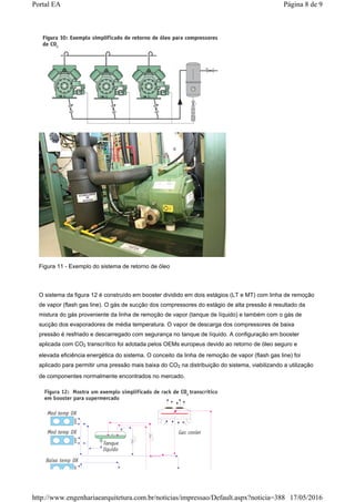 Figura 11 - Exemplo do sistema de retorno de óleo
O sistema da figura 12 é construído em booster dividido em dois estágios (LT e MT) com linha de remoção
de vapor (flash gas line). O gás de sucção dos compressores do estágio de alta pressão é resultado da
mistura do gás proveniente da linha de remoção de vapor (tanque de líquido) e também com o gás de
sucção dos evaporadores de média temperatura. O vapor de descarga dos compressores de baixa
pressão é resfriado e descarregado com segurança no tanque de líquido. A configuração em booster
aplicada com CO2 transcrítico foi adotada pelos OEMs europeus devido ao retorno de óleo seguro e
elevada eficiência energética do sistema. O conceito da linha de remoção de vapor (flash gas line) foi
aplicado para permitir uma pressão mais baixa do CO2 na distribuição do sistema, viabilizando a utilização
de componentes normalmente encontrados no mercado.
Página 8 de 9Portal EA
17/05/2016http://www.engenhariaearquitetura.com.br/noticias/impressao/Default.aspx?noticia=388
 