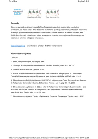 Conclusão
Sabemos que cada projeto de instalação frigorífica possui sua própria característica construtiva,
operacional, etc. Neste caso é difícil de estimar exatamente quanto que seriam os ganhos com o consumo
de energia, porém referente aos aspectos operacionais o custo & benefício do sistema “booster”, sem
dúvida é um dos mais indicados em baixas temperaturas e merece todo mérito quando comparado aos
sistemas de um único estágio de compressão.
Alessandro da Silva – Engenheiro de aplicação da Bitzer Compressores
Referências Bibliográficas
Literatura:
1- Bitzer, Refrigerant Report, 15º Edição, 2008.
2- Catálogos de compressores semi-herméticos e abertos da Bitzer para o R744 e R717.
3- Normas técnicas: Em 378-1; Ashrae 34-92.
4- Manual de Boas Práticas em Supermercados para Sistemas de Refrigeração e Ar Condicionado.
Fluidos Refrigerantes Alternativos - Ministério do Meio Ambiente, ABRAS e ABRAVA, pág. 15 –19.
5- Silva, Alessandro. Dióxido de Carbono – CO2 (R744), Utilizado como Fluido Refrigerante em Sistemas
de Refrigeração Comercial e Industrial, Editora Nova Técnica – vol 01, pág. 39 – 76, 2009.
6- Silva, Alessandro. Aplicações do CO2 no setor de Refrigeração Comercial para Supermercados – Uso
de Fluidos Naturais em Sistemas de Refrigeração e Ar Condicionado – Ministério do Meio Ambiente –
MMA, Publicação Técnica, pág. 129 – 153, 2008.
7- Silva, Alessandro. Coleção Técnica – Refrigeração Comercial, Editora Nova Técnica – vol 01, 2007.
Página 9 de 9Portal EA
17/05/2016http://www.engenhariaearquitetura.com.br/noticias/impressao/Default.aspx?noticia=388
 
