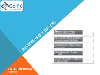 No necesita invertir en
                  Hardware (Servidores)

                  Ni licenciamiento de Software
                  Aplicativo como Operativo

                  Alojamiento en lnternet de su
                  información

                  Contratación de Personal
                  Técnico

                  Ahorro de Espacio Físico para
                  Infraestructura



GUILLERMO BRAND
Consultor
 