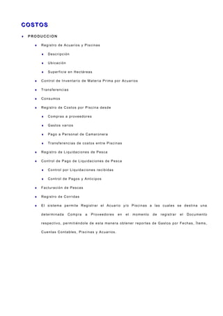 C O ST O SC O ST O S
♦ P R O D U C C I O N
♦ Registro de Acuarios y Piscinas
♦ Descripción
♦ Ubicación
♦ Superficie en Hectáreas
♦ Control de Inventario de Materia Prima por Acuarios
♦ Transferencias
♦ Consumos
♦ Registro de Costos por Piscina desde
♦ Compras a proveedores
♦ Gastos varios
♦ Pago a Personal de Camaronera
♦ Transferencias de costos entre Piscinas
♦ Registro de Liquidaciones de Pesca
♦ Control de Pago de Liquidaciones de Pesca
♦ Control por Liquidaciones recibidas
♦ Control de Pagos y Anticipos
♦ Facturación de Pescas
♦ Registro de Corridas
♦ El sistema permite Registrar el Acuario y/o Piscinas a las cuales se destina una
determinada Compra a Proveedores en el momento de registrar el Documento
respectivo, permitiéndole de esta manera obtener reportes de Gastos por Fechas, Ítems,
Cuentas Contables, Piscinas y Acuarios.
 