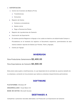 ♦ E X P O R T A C I O N
♦ Control de Inventario de Materia Prima
♦ Transferencias
♦ Consumos
♦ Registro de Costos
♦ Compras a proveedores
♦ Gastos varios
♦ Pago a Personal de Planta
♦ Registro de Liquidaciones de Camarón
♦ Facturación de Exportación
♦ El sistema permite Registrar el Aguaje a los cuales se destina una determinada Compra a
Proveedores en el momento de registrar el Documento respectivo, permitiéndole de esta
manera obtener reportes de Gastos por Fechas, Ítems y Aguajes.
♦ Costos por Aguaje
I N V E R S I O NI N V E R S I O N
Para Productores Camaroneros $2 , 4 00 . 0 0
Para Exportadores de Camarón $3 , 5 00 . 0 0
Este precio esta sujeto a modificaciones, lo cual dependerá de la cantidad de usuarios (tamaño de
su empresa) y variación en los procesos que realiza su empresa (requerimientos particulares).
S O F T W A R ES O F T W A R E
P L A T A F O R M A : Windows XP
D E S A R R O L L A D O : Visual Basic 6.0
B A S E D E D A T O S : Microsoft Access
D E ST I N A D O AD E ST I N A D O A
Compañías o personas naturales dedicadas a la Producción y/o Exportación de Camarón.
 