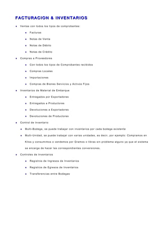 F AC T U R A CI O N & I N V E N T A R I O SF AC T U R A CI O N & I N V E N T A R I O S
♦ Ventas con todos los tipos de comprobantes:
♦ Facturas
♦ Notas de Venta
♦ Notas de Débito
♦ Notas de Crédito
♦ Compras a Proveedores
♦ Con todos los tipos de Comprobantes recibidos
♦ Compras Locales
♦ Importaciones
♦ Compras de Bienes Servicios y Activos Fijos
♦ Inventarios de Material de Embarque
♦ Entregados por Exportadores
♦ Entregados a Productores
♦ Devoluciones a Exportadores
♦ Devoluciones de Productores
♦ Control de Inventario
♦ Multi-Bodega, se puede trabajar con inventarios por cada bodega existente
♦ Multi-Unidad, se puede trabajar con varias unidades, es decir, por ejemplo: Compramos en
Kilos y consumimos o vendemos por Gramos o libras sin problema alguno ya que el sistema
se encarga de hacer las correspondientes conversiones.
♦ Controles de Inventarios
♦ Registros de Ingresos de Inventarios
♦ Registros de Egresos de Inventarios
♦ Transferencias entre Bodegas
 