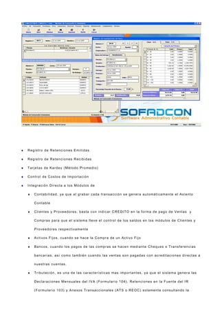 ♦ Registro de Retenciones Emitidas
♦ Registro de Retenciones Recibidas
♦ Tarjetas de Kardex (Método Promedio)
♦ Control de Costos de Importación
♦ Integración Directa a los Módulos de
♦ Contabilidad, ya que al grabar cada transacción se genera automáticamente el Asiento
Contable
♦ Clientes y Proveedores, basta con indicar CREDITO en la forma de pago de Ventas y
Compras para que el sistema lleve el control de los saldos en los módulos de Clientes y
Proveedores respectivamente
♦ Activos Fijos, cuando se hace la Compra de un Activo Fijo
♦ Bancos, cuando los pagos de las compras se hacen mediante Cheques o Transferencias
bancarias, así como también cuando las ventas son pagadas con acreditaciones directas a
nuestras cuentas.
♦ Tributación, es una de las características mas importantes, ya que el sistema genera las
Declaraciones Mensuales del IVA (Formulario 104), Retenciones en la Fuente del IR
(Formulario 103) y Anexos Transaccionales (ATS o REOC) solamente consultando la
 