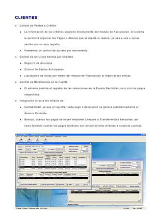 C LI E NT E SC LI E NT E S
♦ Control de Ventas a Crédito
♦ La información de los créditos proviene directamente del modulo de Facturación, el sistema
le permitirá registrar los Pagos o Abonos que el cliente le realice, ya sea a una o varias
ventas con un solo registro.
♦ Poseemos un control de cartera por vencimiento
♦ Control de Anticipos hechos por Clientes
♦ Registro de Anticipos
♦ Control de Saldos Anticipados
♦ Liquidación de Saldo por medio del módulo de Facturación al registrar las ventas.
♦ Control de Retenciones en la Fuente
♦ El sistema permite el registro de las retenciones en la Fuente Recibidas junto con los pagos
respectivos.
♦ Integración directa los módulo de
♦ Contabilidad, ya que al registrar cada pago o devolución se genera automáticamente el
Asiento Contable
♦ Bancos, cuando los pagos se hacen mediante Cheques o Transferencias bancarias, así
como también cuando los pagos recibidos son acreditaciones directas a nuestras cuentas.
 