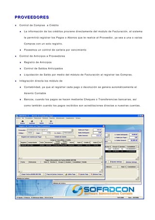 P R O V E E DO R E SP R O V E E DO R E S
♦ Control de Compras a Crédito
♦ La información de los créditos proviene directamente del modulo de Facturación, el sistema
le permitirá registrar los Pagos o Abonos que le realice al Proveedor, ya sea a una o varias
Compras con un solo registro.
♦ Poseemos un control de cartera por vencimiento
♦ Control de Anticipos a Proveedores
♦ Registro de Anticipos
♦ Control de Saldos Anticipados
♦ Liquidación de Saldo por medio del módulo de Facturación al registrar las Compras.
♦ Integración directa los módulo de
♦ Contabilidad, ya que al registrar cada pago o devolución se genera automáticamente el
Asiento Contable
♦ Bancos, cuando los pagos se hacen mediante Cheques o Transferencias bancarias, así
como también cuando los pagos recibidos son acreditaciones directas a nuestras cuentas.
 