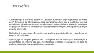 APLICAÇÕES
▪ A metodologia e o sistema podem ser utilizados durante os jogos capturando os dados
do 1º Tempo até os 40 minutos do jogo (compreendendo-se que a tendência, ofensiva
ou defensiva, já tenha se firmado nos 40 minutos) e disponibilizada, via tablet, notebook
ou projeção, para que o treinador e/ou assistente técnico façam uma rápida visualização
durante o intervalo.
▪ O objetivo é proporcionar informações que auxiliem a comissão técnica – que decide se
deve ou não utilizá-las.
▪ Após o jogo as imagens geradas são catalogadas em um índice para comparação e
apresentadas no relatório pós-jogo. As estatísticas coletadas são agrupadas na base de
dados e compiladas por competição ou temporada.
 