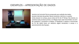 EXEMPLOS – APRESENTAÇÃO DE DADOS
Vestiário da Comissão Técnica preparado para exibição dos dados
durante intervalo da partida. Nesse momento o técnico e o auxiliar
ainda estavam no campo, pouco antes do fim do 1º Tempo. No entanto, no
vestiário tudo já estava pronto e os Mapas havia sido transmitidos via wi-fi.
No notebook 1 constavam os Mapas. O Notebook 2 captava a transmissão
da TV. No tablet havia um tabuleiro digital retratando o campo e o
posicionamento das Equipes.
 