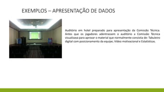 EXEMPLOS – APRESENTAÇÃO DE DADOS
Auditório em hotel preparado para apresentação da Comissão Técnica.
Antes que os jogadores adentrassem o auditório a Comissão Técnica
visualizava para aprovar o material que normalmente consistia de: Tabuleiro
digital com posicionamento da equipe; Vídeo motivacional e Estatísticas.
 