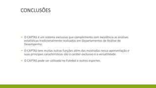 CONCLUSÕES
▪ O CAPTAS é um sistema exclusivo que complementa com excelência as análises
estatísticas tradicionalmente realizadas em Departamentos de Análise de
Desempenho.
▪ O CAPTAS tem muitas outras funções além das mostradas nessa apresentação e
suas principais características são o caráter exclusivo e a versatilidade.
▪ O CAPTAS pode ser utilizado no Futebol e outros esportes.
 