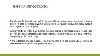 BASE DA METODOLOGIA
▪ O objetivo do jogo de futebol é marcar gols nos oponentes e durante o jogo a
posse de bola é trocada diversas vezes entre as equipes enquanto estas buscam
seus objetivos (marcar gols).
▪ Compreende-se então que mesmo que não ocorra a marcação de gols, todo jogo
de futebol será caracterizado pela intensa troca de posse de bola entre as
equipes que disputam o jogo.
▪ A metodologia analisa o jogo e as informações que são conhecidas através do
monitoramento da troca da posse de bola.
 